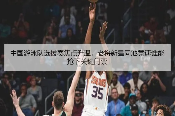 中国游泳队选拔赛焦点升温，老将新星同池竞速谁能抢下关键门票